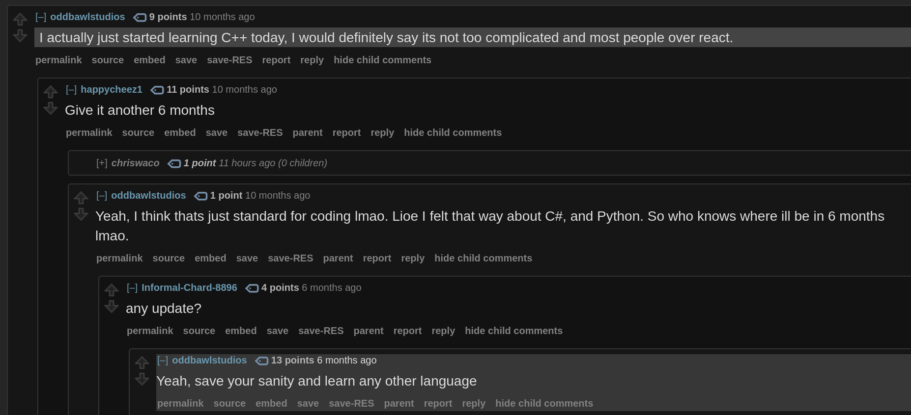 A comment chain on Reddit:
User oddbawlstudios, 10 months ago: "I actually just started learning C++ today, I would definitely say its not too complicated and most people over react."
User happycheez1: "Give it another 6 months"
User oddbawlstudios: "Yeah, I think thats just standard for coding lmao. Lioe I felt that way about C#, and Python. So who knows where ill be in 6 months lmao."
User Informal-Chard-8896, 6 months ago: "any update?"
User oddbawlstudios: "Yeah, save your sanity and learn any other language"