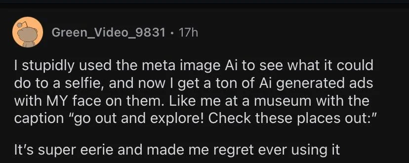 Reddit post by Green_Video_9831:

I stupidly used the meta image Ai to see what it could do to a selfie, and now I get a ton of Ai generated ads with MY face on them. Like me at a museum with the caption "go out and explore! Check these places you:"

It's super eerie and made me regret ever using it